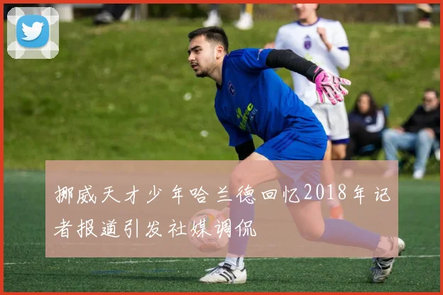 挪威天才少年哈兰德回忆2018年记者报道引发社媒调侃
