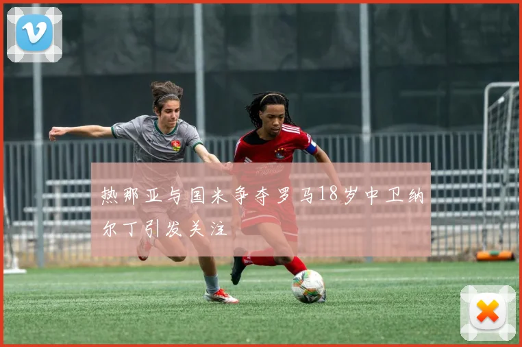热那亚与国米争夺罗马18岁中卫纳尔丁引发关注