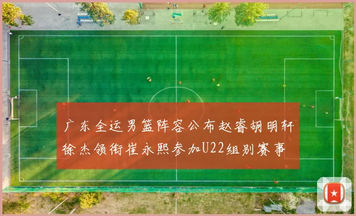 广东全运男篮阵容公布赵睿胡明轩徐杰领衔崔永熙参加U22组别赛事