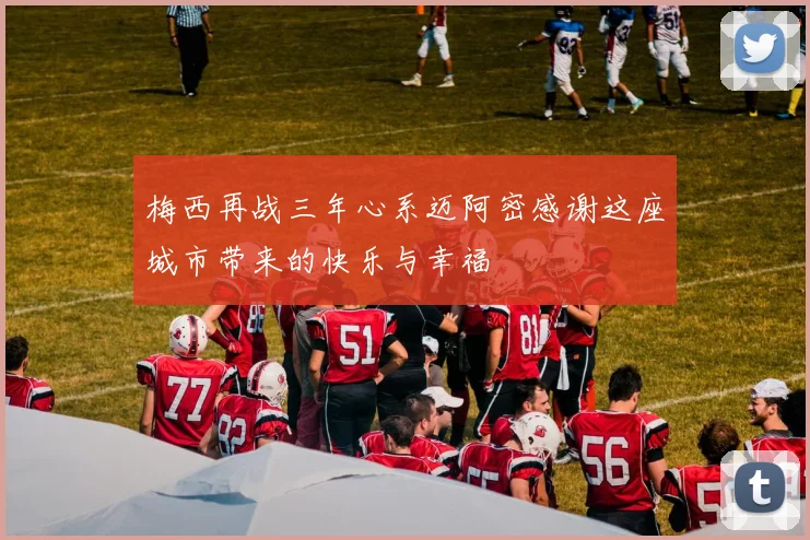 梅西再战三年心系迈阿密感谢这座城市带来的快乐与幸福