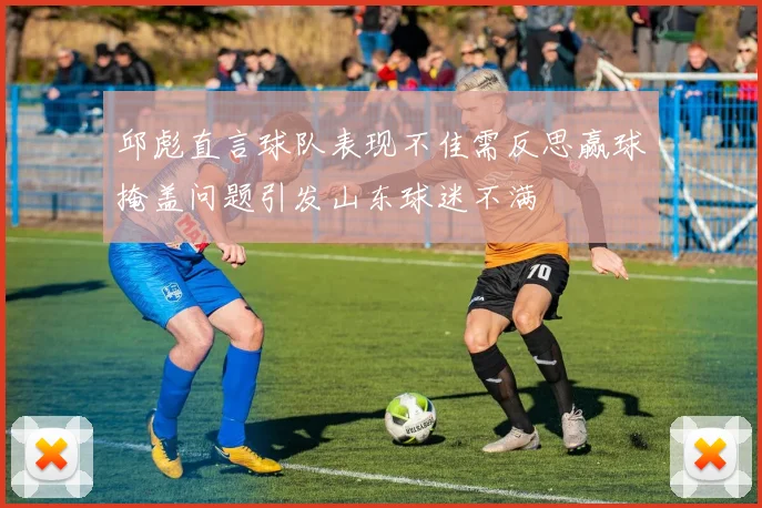 邱彪直言球队表现不佳需反思赢球掩盖问题引发山东球迷不满