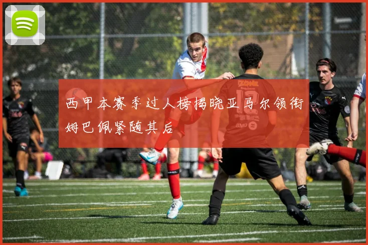 西甲本赛季过人榜揭晓亚马尔领衔姆巴佩紧随其后