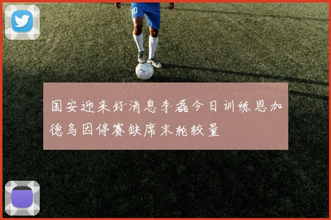 国安迎来好消息李磊今日训练恩加德乌因停赛缺席末轮较量
