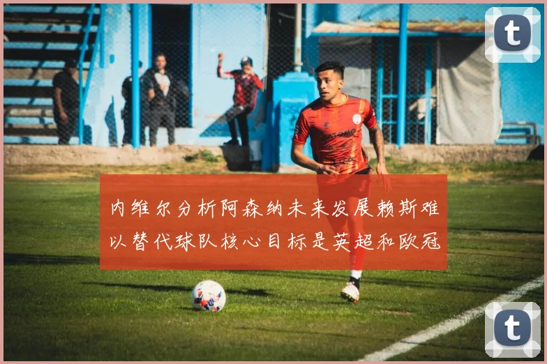 内维尔分析阿森纳未来发展赖斯难以替代球队核心目标是英超和欧冠