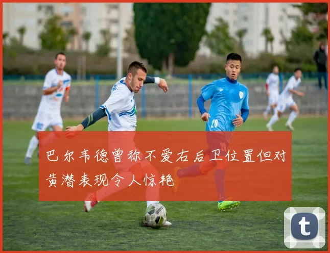 巴尔韦德曾称不爱右后卫位置但对黄潜表现令人惊艳
