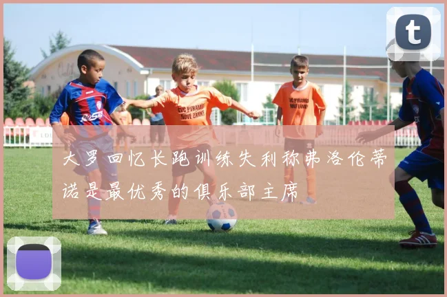 大罗回忆长跑训练失利称弗洛伦蒂诺是最优秀的俱乐部主席