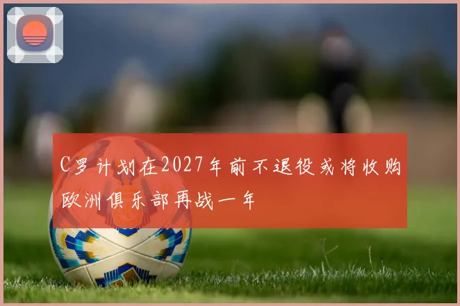 C罗计划在2027年前不退役或将收购欧洲俱乐部再战一年