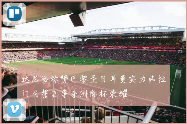 达尼洛称赞巴黎圣日耳曼实力弗拉门戈誓言争夺洲际杯荣耀
